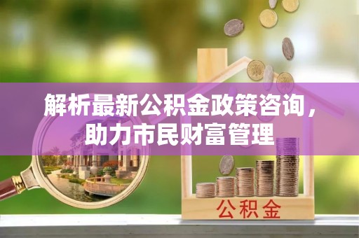 凤冈解析最新公积金政策咨询，助力市民财富管理