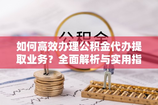 凤冈如何高效办理公积金代办提取业务？全面解析与实用指南