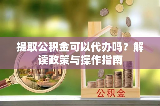 凤冈提取公积金可以代办吗？解读政策与操作指南