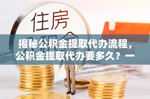 凤冈揭秘公积金提取代办流程，公积金提取代办要多久？一文读懂