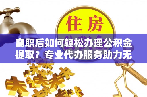 凤冈离职后如何轻松办理公积金提取？专业代办服务助力无忧