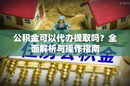 凤冈公积金可以代办提取吗？全面解析与操作指南