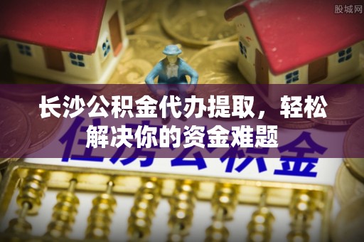 凤冈长沙公积金代办提取，轻松解决你的资金难题